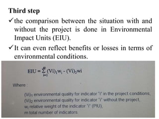 Third step
the comparison between the situation with and
without the project is done in Environmental
Impact Units (EIU).
It can even reflect benefits or losses in terms of
environmental conditions.
 
