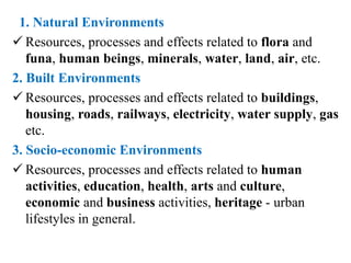 1. Natural Environments
 Resources, processes and effects related to flora and
funa, human beings, minerals, water, land, air, etc.
2. Built Environments
 Resources, processes and effects related to buildings,
housing, roads, railways, electricity, water supply, gas
etc.
3. Socio-economic Environments
 Resources, processes and effects related to human
activities, education, health, arts and culture,
economic and business activities, heritage - urban
lifestyles in general.
 
