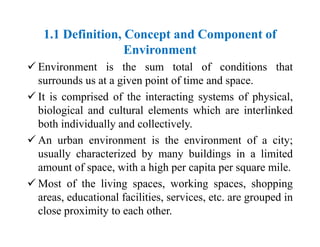1.1 Definition, Concept and Component of
Environment
 Environment is the sum total of conditions that
surrounds us at a given point of time and space.
 It is comprised of the interacting systems of physical,
biological and cultural elements which are interlinked
both individually and collectively.
 An urban environment is the environment of a city;
usually characterized by many buildings in a limited
amount of space, with a high per capita per square mile.
 Most of the living spaces, working spaces, shopping
areas, educational facilities, services, etc. are grouped in
close proximity to each other.
 
