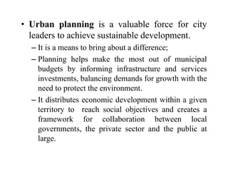 • Urban planning is a valuable force for city
leaders to achieve sustainable development.
– It is a means to bring about a difference;
– Planning helps make the most out of municipal
budgets by informing infrastructure and services
investments, balancing demands for growth with the
need to protect the environment.
– It distributes economic development within a given
territory to reach social objectives and creates a
framework for collaboration between local
governments, the private sector and the public at
large.
 