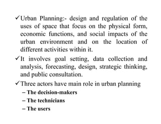 Urban Planning:- design and regulation of the
uses of space that focus on the physical form,
economic functions, and social impacts of the
urban environment and on the location of
different activities within it.
It involves goal setting, data collection and
analysis, forecasting, design, strategic thinking,
and public consultation.
Three actors have main role in urban planning
– The decision-makers
– The technicians
– The users
 