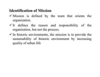 Identification of Mission
 Mission is defined by the team that orients the
organization.
 It defines the reason and responsibility of the
organization, but not the process.
 In historic environments, the mission is to provide the
sustainability of historic environment by increasing
quality of urban life
 