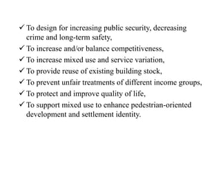  To design for increasing public security, decreasing
crime and long-term safety,
 To increase and/or balance competitiveness,
 To increase mixed use and service variation,
 To provide reuse of existing building stock,
 To prevent unfair treatments of different income groups,
 To protect and improve quality of life,
 To support mixed use to enhance pedestrian-oriented
development and settlement identity.
 