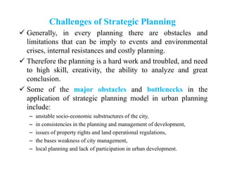 Challenges of Strategic Planning
 Generally, in every planning there are obstacles and
limitations that can be imply to events and environmental
crises, internal resistances and costly planning.
 Therefore the planning is a hard work and troubled, and need
to high skill, creativity, the ability to analyze and great
conclusion.
 Some of the major obstacles and bottlenecks in the
application of strategic planning model in urban planning
include:
– unstable socio-economic substructures of the city,
– in consistencies in the planning and management of development,
– issues of property rights and land operational regulations,
– the bases weakness of city management,
– local planning and lack of participation in urban development.
 