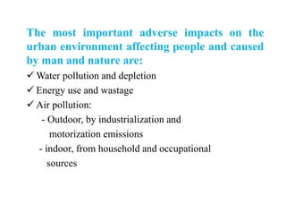 The most important adverse impacts on the
urban environment affecting people and caused
by man and nature are:
 Water pollution and depletion
 Energy use and wastage
 Air pollution:
- Outdoor, by industrialization and
motorization emissions
- indoor, from household and occupational
sources
 