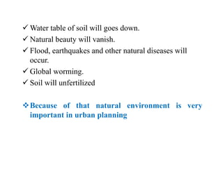  Water table of soil will goes down.
 Natural beauty will vanish.
 Flood, earthquakes and other natural diseases will
occur.
 Global worming.
 Soil will unfertilized
Because of that natural environment is very
important in urban planning
 
