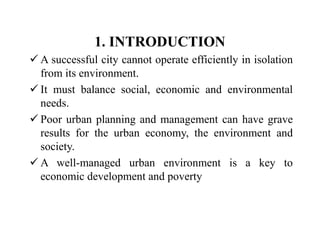1. INTRODUCTION
 A successful city cannot operate efficiently in isolation
from its environment.
 It must balance social, economic and environmental
needs.
 Poor urban planning and management can have grave
results for the urban economy, the environment and
society.
 A well-managed urban environment is a key to
economic development and poverty
 