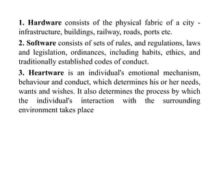 1. Hardware consists of the physical fabric of a city -
infrastructure, buildings, railway, roads, ports etc.
2. Software consists of sets of rules, and regulations, laws
and legislation, ordinances, including habits, ethics, and
traditionally established codes of conduct.
3. Heartware is an individual's emotional mechanism,
behaviour and conduct, which determines his or her needs,
wants and wishes. It also determines the process by which
the individual's interaction with the surrounding
environment takes place
 