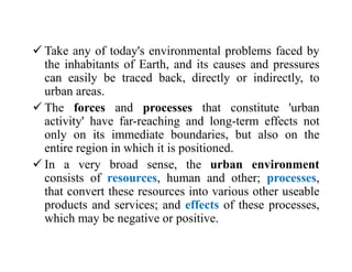  Take any of today's environmental problems faced by
the inhabitants of Earth, and its causes and pressures
can easily be traced back, directly or indirectly, to
urban areas.
 The forces and processes that constitute 'urban
activity' have far-reaching and long-term effects not
only on its immediate boundaries, but also on the
entire region in which it is positioned.
 In a very broad sense, the urban environment
consists of resources, human and other; processes,
that convert these resources into various other useable
products and services; and effects of these processes,
which may be negative or positive.
 