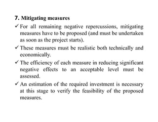 7. Mitigating measures
 For all remaining negative repercussions, mitigating
measures have to be proposed (and must be undertaken
as soon as the project starts).
 These measures must be realistic both technically and
economically.
 The efficiency of each measure in reducing significant
negative effects to an acceptable level must be
assessed.
 An estimation of the required investment is necessary
at this stage to verify the feasibility of the proposed
measures.
 