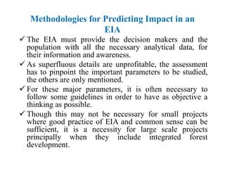 Methodologies for Predicting Impact in an
EIA
 The EIA must provide the decision makers and the
population with all the necessary analytical data, for
their information and awareness.
 As superfluous details are unprofitable, the assessment
has to pinpoint the important parameters to be studied,
the others are only mentioned.
 For these major parameters, it is often necessary to
follow some guidelines in order to have as objective a
thinking as possible.
 Though this may not be necessary for small projects
where good practice of EIA and common sense can be
sufficient, it is a necessity for large scale projects
principally when they include integrated forest
development.
 