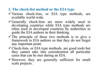 1. The check-list method or the EIA type
Various check-lists, or EIA type methods, are
available world-wide.
Generally check-lists are more widely used in
developing countries while EIA type methods are
often used in developed countries by authorities to
guide the EIA authors in their thinking.
The principle of these two methods is to give a
framework to EIA authors so that they do not forget
any important point.
Check-lists, or EIA type methods, are good tools but
they cannot take into consideration all particular
cases that can be met during an EIA.
However, they are generally sufficient for small
scale projects.
 
