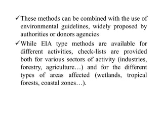 These methods can be combined with the use of
environmental guidelines, widely proposed by
authorities or donors agencies
While EIA type methods are available for
different activities, check-lists are provided
both for various sectors of activity (industries,
forestry, agriculture…) and for the different
types of areas affected (wetlands, tropical
forests, coastal zones…).
 
