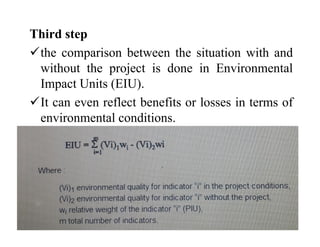 Third step
the comparison between the situation with and
without the project is done in Environmental
Impact Units (EIU).
It can even reflect benefits or losses in terms of
environmental conditions.
 