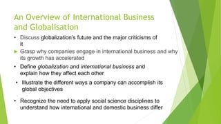 An Overview of International Business
and Globalisation
 Grasp why companies engage in international business and why
its growth has accelerated
• Define globalization and international business and
explain how they affect each other
• Discuss globalization’s future and the major criticisms of
it
• Illustrate the different ways a company can accomplish its
global objectives
• Recognize the need to apply social science disciplines to
understand how international and domestic business differ
 