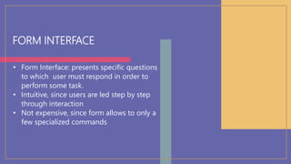FORM INTERFACE
• Form Interface: presents specific questions
to which user must respond in order to
perform some task.
• Intuitive, since users are led step by step
through interaction
• Not expensive, since form allows to only a
few specialized commands
 