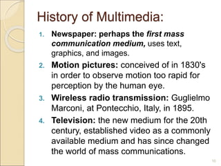 History of Multimedia:
1. Newspaper: perhaps the first mass
communication medium, uses text,
graphics, and images.
2. Motion pictures: conceived of in 1830's
in order to observe motion too rapid for
perception by the human eye.
3. Wireless radio transmission: Guglielmo
Marconi, at Pontecchio, Italy, in 1895.
4. Television: the new medium for the 20th
century, established video as a commonly
available medium and has since changed
the world of mass communications.
10
 