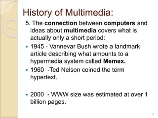 History of Multimedia:
5. The connection between computers and
ideas about multimedia covers what is
actually only a short period:
 1945 - Vannevar Bush wrote a landmark
article describing what amounts to a
hypermedia system called Memex.
 1960 -Ted Nelson coined the term
hypertext.
 2000 - WWW size was estimated at over 1
billion pages.
11
 