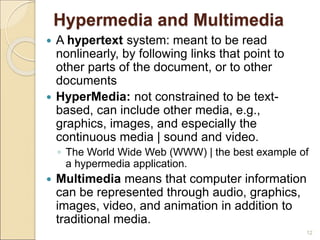 Hypermedia and Multimedia
 A hypertext system: meant to be read
nonlinearly, by following links that point to
other parts of the document, or to other
documents
 HyperMedia: not constrained to be text-
based, can include other media, e.g.,
graphics, images, and especially the
continuous media | sound and video.
◦ The World Wide Web (WWW) | the best example of
a hypermedia application.
 Multimedia means that computer information
can be represented through audio, graphics,
images, video, and animation in addition to
traditional media.
12
 