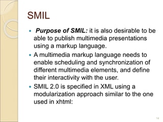 SMIL
 Purpose of SMIL: it is also desirable to be
able to publish multimedia presentations
using a markup language.
 A multimedia markup language needs to
enable scheduling and synchronization of
different multimedia elements, and define
their interactivity with the user.
 SMIL 2.0 is specified in XML using a
modularization approach similar to the one
used in xhtml:
14
 