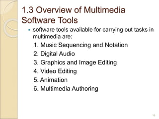 1.3 Overview of Multimedia
Software Tools
 software tools available for carrying out tasks in
multimedia are:
1. Music Sequencing and Notation
2. Digital Audio
3. Graphics and Image Editing
4. Video Editing
5. Animation
6. Multimedia Authoring
16
 