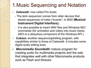 1.Music Sequencing and Notation
 Cakewalk: now called Pro Audio.
- The term sequencer comes from older devices that
stored sequences of notes ("events", in MIDI [Musical
Instrument Digital Interface]).
- It is also possible to insert WAV files and Windows MCI
commands (for animation and video) into music tracks
(MCI is a ubiquitous component of the Windows API.)
 Cubase: another sequencing/editing program, with
capabilities similar to those of Cakewalk. It includes some
digital audio editing tools.
 Macromedia Soundedit: mature program for
creating audio for multimedia projects and the web
that integrates well with other Macromedia products
such as Flash and Director.
17
 