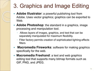 3. Graphics and Image Editing
 Adobe Illustrator: a powerful publishing tool from
Adobe. Uses vector graphics; graphics can be exported to
Web.
 Adobe Photoshop: the standard in a graphics, image
processing and manipulation tool.
◦ Allows layers of images, graphics, and text that can be
separately manipulated for maximum flexibility.
◦ Filter factory permits creation of sophisticated lighting-effects
filters
 Macromedia Fireworks: software for making graphics
specifically for the web.
 Macromedia Freehand: a text and web graphics
editing tool that supports many bitmap formats such as
GIF, PNG, and JPEG.
19
 