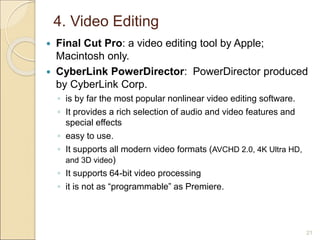 4. Video Editing
 Final Cut Pro: a video editing tool by Apple;
Macintosh only.
 CyberLink PowerDirector: PowerDirector produced
by CyberLink Corp.
◦ is by far the most popular nonlinear video editing software.
◦ It provides a rich selection of audio and video features and
special effects
◦ easy to use.
◦ It supports all modern video formats (AVCHD 2.0, 4K Ultra HD,
and 3D video)
◦ It supports 64-bit video processing
◦ it is not as “programmable” as Premiere.
21
 