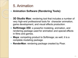 5. Animation
 Animation Software (Rendering Tools):
- 3D Studio Max: rendering tool that includes a number of
very high-end professional tools for character animation,
game development, and visual effects production.
 Softimage XSI: a powerful modeling, animation, and
rendering package used for animation and special effects
in films and games.
 Maya: competing product to Softimage; as well, it is a
complete modeling package.
 RenderMan: rendering package created by Pixar.
23
 
