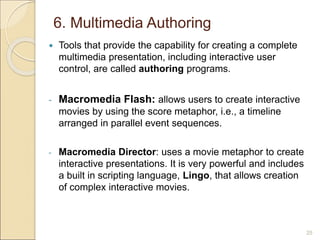 6. Multimedia Authoring
 Tools that provide the capability for creating a complete
multimedia presentation, including interactive user
control, are called authoring programs.
- Macromedia Flash: allows users to create interactive
movies by using the score metaphor, i.e., a timeline
arranged in parallel event sequences.
- Macromedia Director: uses a movie metaphor to create
interactive presentations. It is very powerful and includes
a built in scripting language, Lingo, that allows creation
of complex interactive movies.
25
 