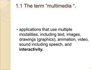 1.1 The term “multimedia “.
 applications that use multiple
modalities, including text, images,
drawings (graphics), animation, video,
sound including speech, and
interactivity.
3
 