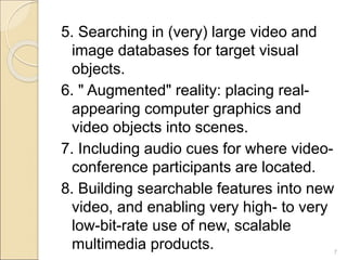 5. Searching in (very) large video and
image databases for target visual
objects.
6. " Augmented" reality: placing real-
appearing computer graphics and
video objects into scenes.
7. Including audio cues for where video-
conference participants are located.
8. Building searchable features into new
video, and enabling very high- to very
low-bit-rate use of new, scalable
multimedia products. 7
 