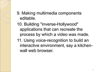 9. Making multimedia components
editable.
10. Building "inverse-Hollywood"
applications that can recreate the
process by which a video was made.
11. Using voice-recognition to build an
interactive environment, say a kitchen-
wall web browser.
8
 