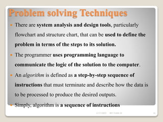 Problem solving Techniques
 There are system analysis and design tools, particularly
flowchart and structure chart, that can be used to define the
problem in terms of the steps to its solution.
 The programmer uses programming language to
communicate the logic of the solution to the computer.
 An algorithm is defined as a step-by-step sequence of
instructions that must terminate and describe how the data is
to be processed to produce the desired outputs.
 Simply, algorithm is a sequence of instructions
12/17/2022 BY TADU.D 16
 