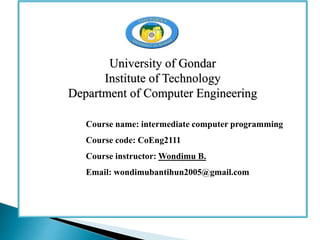 University of Gondar
Institute of Technology
Department of Computer Engineering
Course name: intermediate computer programming
Course code: CoEng2111
Course instructor: Wondimu B.
Email: wondimubantihun2005@gmail.com
 