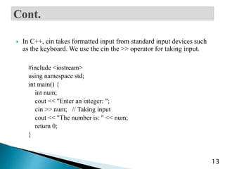  In C++, cin takes formatted input from standard input devices such
as the keyboard. We use the cin the >> operator for taking input.
#include <iostream>
using namespace std;
int main() {
int num;
cout << "Enter an integer: ";
cin >> num; // Taking input
cout << "The number is: " << num;
return 0;
}
13
 