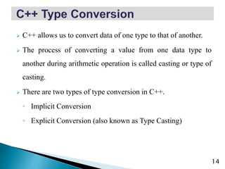  C++ allows us to convert data of one type to that of another.
 The process of converting a value from one data type to
another during arithmetic operation is called casting or type of
casting.
 There are two types of type conversion in C++.
◦ Implicit Conversion
◦ Explicit Conversion (also known as Type Casting)
14
 