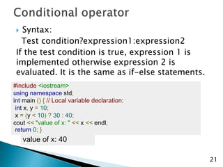  Syntax:
Test condition?expression1:expression2
If the test condition is true, expression 1 is
implemented otherwise expression 2 is
evaluated. It is the same as if-else statements.
21
#include <iostream>
using namespace std;
int main () { // Local variable declaration:
int x, y = 10;
x = (y < 10) ? 30 : 40;
cout << "value of x: " << x << endl;
return 0; }
value of x: 40
 