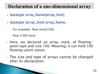 25
 datatype array_Name[array_Size];
 datatype [array_Size] array_Name;
◦ For example, float mark[100];
◦ float [100] mark;
 Here, we declared an array, mark, of floating-
point type and size 100. Meaning, it can hold 100
floating-point values.
 The size and type of arrays cannot be changed
after its declaration.
 