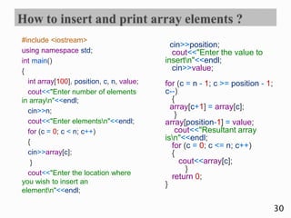 #include <iostream>
using namespace std;
int main()
{
int array[100], position, c, n, value;
cout<<"Enter number of elements
in arrayn"<<endl;
cin>>n;
cout<<"Enter elementsn"<<endl;
for (c = 0; c < n; c++)
{
cin>>array[c];
}
cout<<"Enter the location where
you wish to insert an
elementn"<<endl;
cin>>position;
cout<<"Enter the value to
insertn"<<endl;
cin>>value;
for (c = n - 1; c >= position - 1;
c--)
{
array[c+1] = array[c];
}
array[position-1] = value;
cout<<"Resultant array
isn"<<endl;
for (c = 0; c <= n; c++)
{
cout<<array[c];
}
return 0;
}
30
 