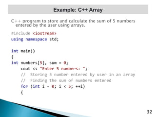 C++ program to store and calculate the sum of 5 numbers
entered by the user using arrays.
#include <iostream>
using namespace std;
int main()
{
int numbers[5], sum = 0;
cout << "Enter 5 numbers: ";
// Storing 5 number entered by user in an array
// Finding the sum of numbers entered
for (int i = 0; i < 5; ++i)
{
32
 