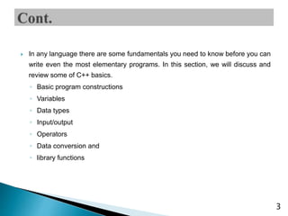 In any language there are some fundamentals you need to know before you can
write even the most elementary programs. In this section, we will discuss and
review some of C++ basics.
◦ Basic program constructions
◦ Variables
◦ Data types
◦ Input/output
◦ Operators
◦ Data conversion and
◦ library functions
3
 
