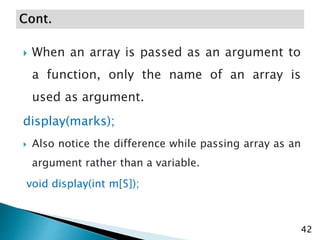  When an array is passed as an argument to
a function, only the name of an array is
used as argument.
display(marks);
 Also notice the difference while passing array as an
argument rather than a variable.
void display(int m[5]);
42
 