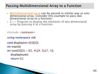  Multidimensional array can be passed in similar way as one-
dimensional array. Consider this example to pass two
dimensional array to a function:
 C++ Program to display the elements of two dimensional
array by passing it to a function.
#include <iostream>
using namespace std;
void display(int n[3][2]);
int main(){
int num[3][2] = {{3, 4},{9, 5},{7, 1}};
display(num);
return 0;}
43
 