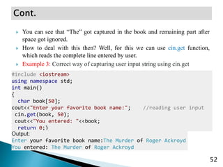  You can see that “The” got captured in the book and remaining part after
space got ignored.
 How to deal with this then? Well, for this we can use cin.get function,
which reads the complete line entered by user.
 Example 3: Correct way of capturing user input string using cin.get
52
#include <iostream>
using namespace std;
int main()
{
char book[50];
cout<<"Enter your favorite book name:"; //reading user input
cin.get(book, 50);
cout<<"You entered: "<<book;
return 0;}
Output:
Enter your favorite book name:The Murder of Roger Ackroyd
You entered: The Murder of Roger Ackroyd
 