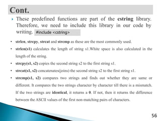  These predefined functions are part of the cstring library.
Therefore, we need to include this library in our code by
writing.
56
#include <cstring>
• strlen, strcpy, strcat and strcmp as these are the most commonly used.
• strlen(s1) calculates the length of string s1.White space is also calculated in the
length of the string.
• strcpy(s1, s2) copies the second string s2 to the first string s1.
• strcat(s1, s2) concatenates(joins) the second string s2 to the first string s1.
• strcmp(s1, s2) compares two strings and finds out whether they are same or
different. It compares the two strings character by character till there is a mismatch.
If the two strings are identical, it returns a 0. If not, then it returns the difference
between the ASCII values of the first non-matching pairs of characters.
 