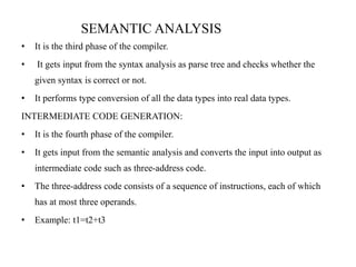 • It is the third phase of the compiler.
• It gets input from the syntax analysis as parse tree and checks whether the
given syntax is correct or not.
• It performs type conversion of all the data types into real data types.
INTERMEDIATE CODE GENERATION:
• It is the fourth phase of the compiler.
• It gets input from the semantic analysis and converts the input into output as
intermediate code such as three-address code.
• The three-address code consists of a sequence of instructions, each of which
has at most three operands.
• Example: t1=t2+t3
SEMANTIC ANALYSIS
 