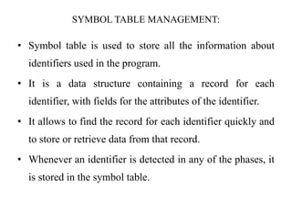 SYMBOL TABLE MANAGEMENT:
• Symbol table is used to store all the information about
identifiers used in the program.
• It is a data structure containing a record for each
identifier, with fields for the attributes of the identifier.
• It allows to find the record for each identifier quickly and
to store or retrieve data from that record.
• Whenever an identifier is detected in any of the phases, it
is stored in the symbol table.
 