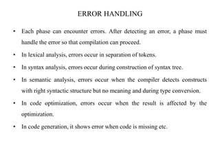 ERROR HANDLING
• Each phase can encounter errors. After detecting an error, a phase must
handle the error so that compilation can proceed.
• In lexical analysis, errors occur in separation of tokens.
• In syntax analysis, errors occur during construction of syntax tree.
• In semantic analysis, errors occur when the compiler detects constructs
with right syntactic structure but no meaning and during type conversion.
• In code optimization, errors occur when the result is affected by the
optimization.
• In code generation, it shows error when code is missing etc.
 