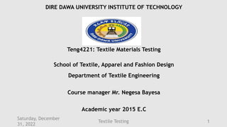 DIRE DAWA UNIVERSITY INSTITUTE OF TECHNOLOGY
Teng4221: Textile Materials Testing
School of Textile, Apparel and Fashion Design
Department of Textile Engineering
Course manager Mr. Negesa Bayesa
Academic year 2015 E.C
Saturday, December
31, 2022
Textile Testing 1
 
